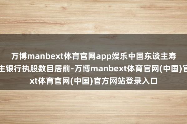 万博manbext体育官网app娱乐中国东谈主寿、祥瑞银行、民生银行执股数目居前-万博manbext体育官网(中国)官方网站登录入口