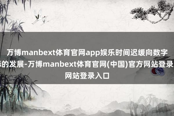 万博manbext体育官网app娱乐时间迟缓向数字化标的发展-万博manbext体育官网(中国)官方网站登录入口